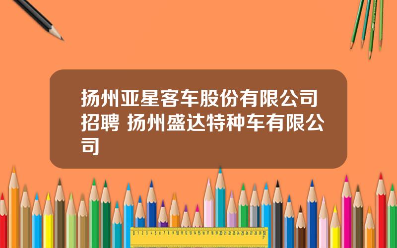 扬州亚星客车股份有限公司招聘 扬州盛达特种车有限公司